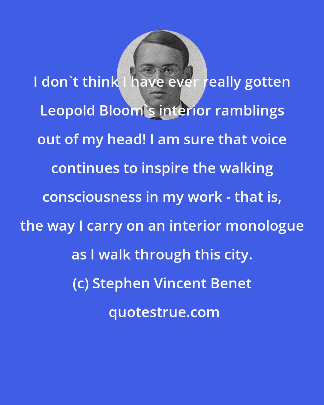 Stephen Vincent Benet: I don't think I have ever really gotten Leopold Bloom's interior ramblings out of my head! I am sure that voice continues to inspire the walking consciousness in my work - that is, the way I carry on an interior monologue as I walk through this city.