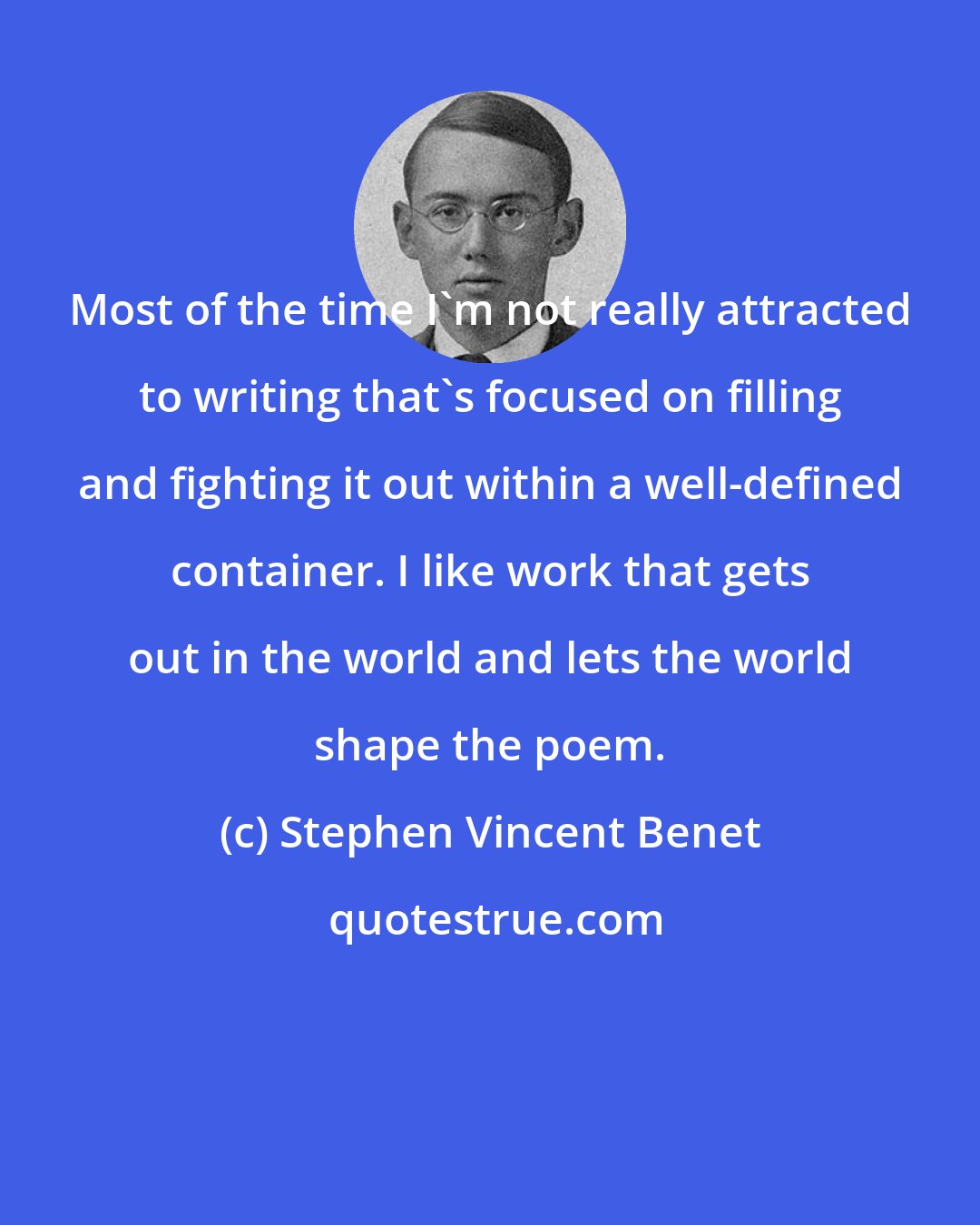 Stephen Vincent Benet: Most of the time I'm not really attracted to writing that's focused on filling and fighting it out within a well-defined container. I like work that gets out in the world and lets the world shape the poem.