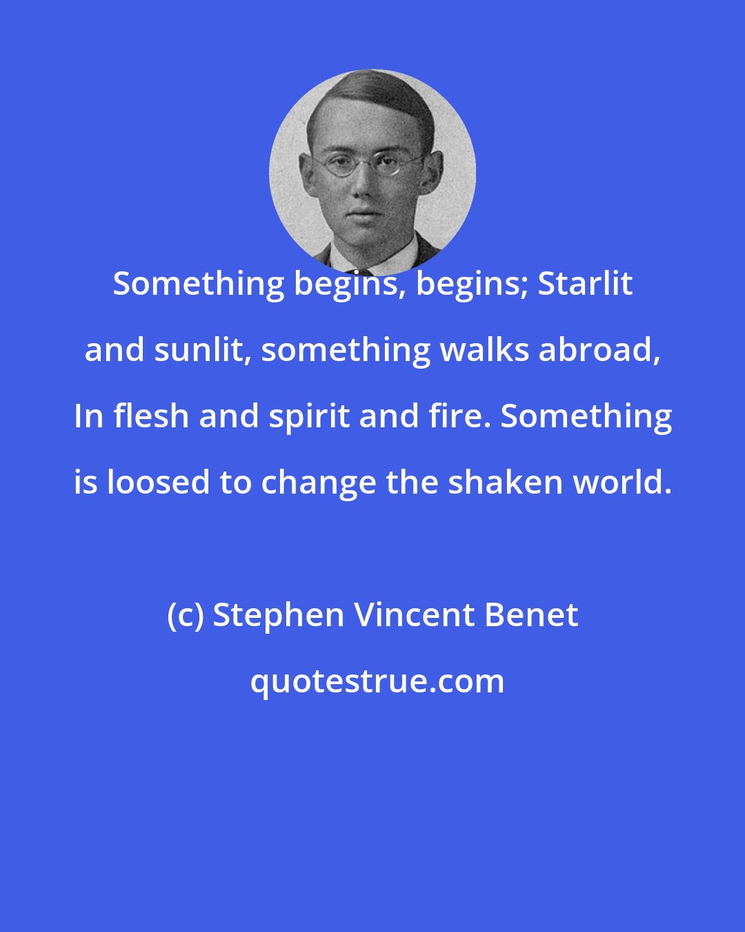Stephen Vincent Benet: Something begins, begins; Starlit and sunlit, something walks abroad, In flesh and spirit and fire. Something is loosed to change the shaken world.