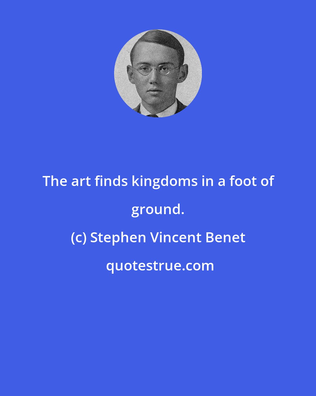 Stephen Vincent Benet: The art finds kingdoms in a foot of ground.