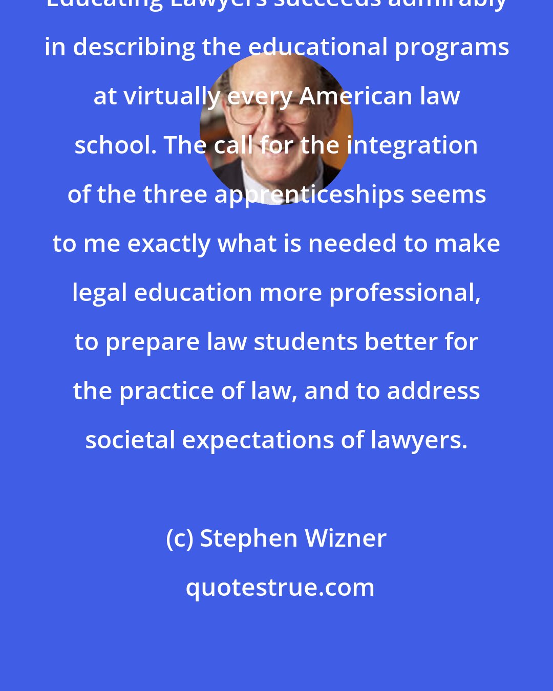Stephen Wizner: Educating Lawyers succeeds admirably in describing the educational programs at virtually every American law school. The call for the integration of the three apprenticeships seems to me exactly what is needed to make legal education more professional, to prepare law students better for the practice of law, and to address societal expectations of lawyers.
