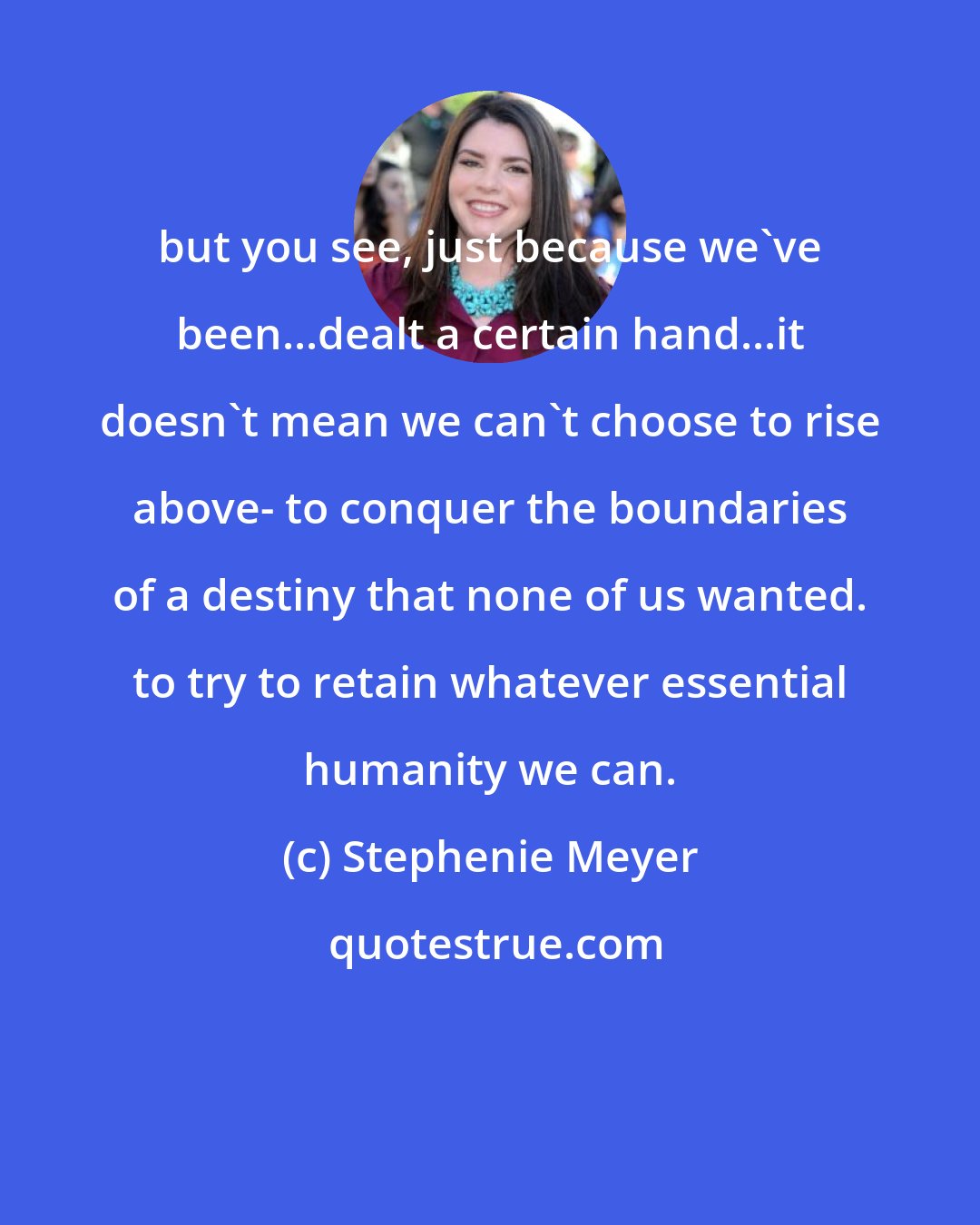 Stephenie Meyer: but you see, just because we've been...dealt a certain hand...it doesn't mean we can't choose to rise above- to conquer the boundaries of a destiny that none of us wanted. to try to retain whatever essential humanity we can.