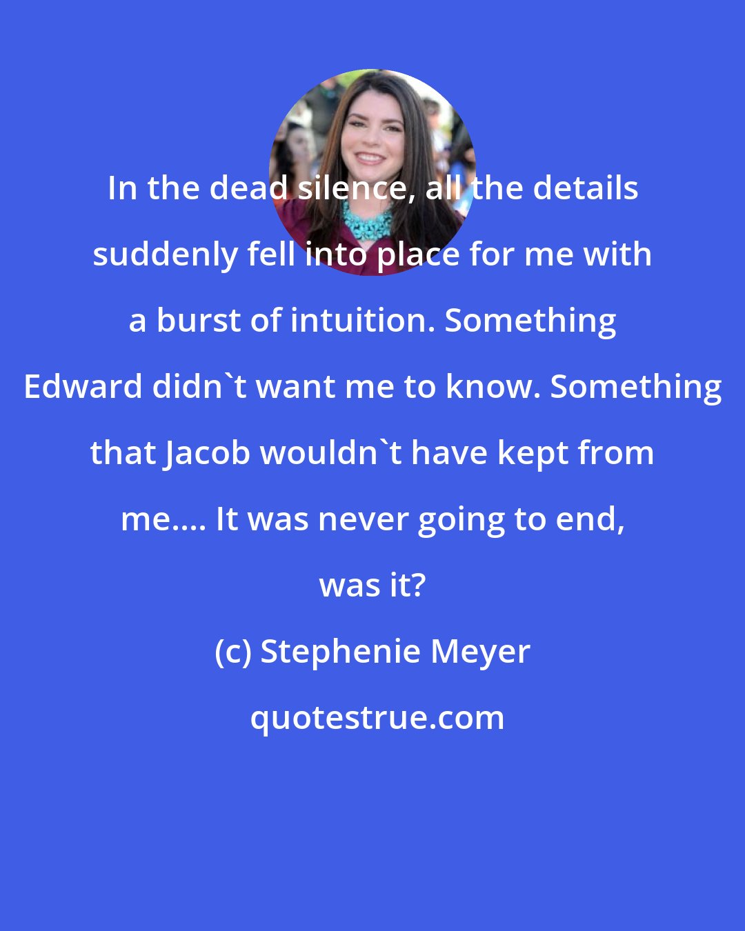 Stephenie Meyer: In the dead silence, all the details suddenly fell into place for me with a burst of intuition. Something Edward didn't want me to know. Something that Jacob wouldn't have kept from me.... It was never going to end, was it?