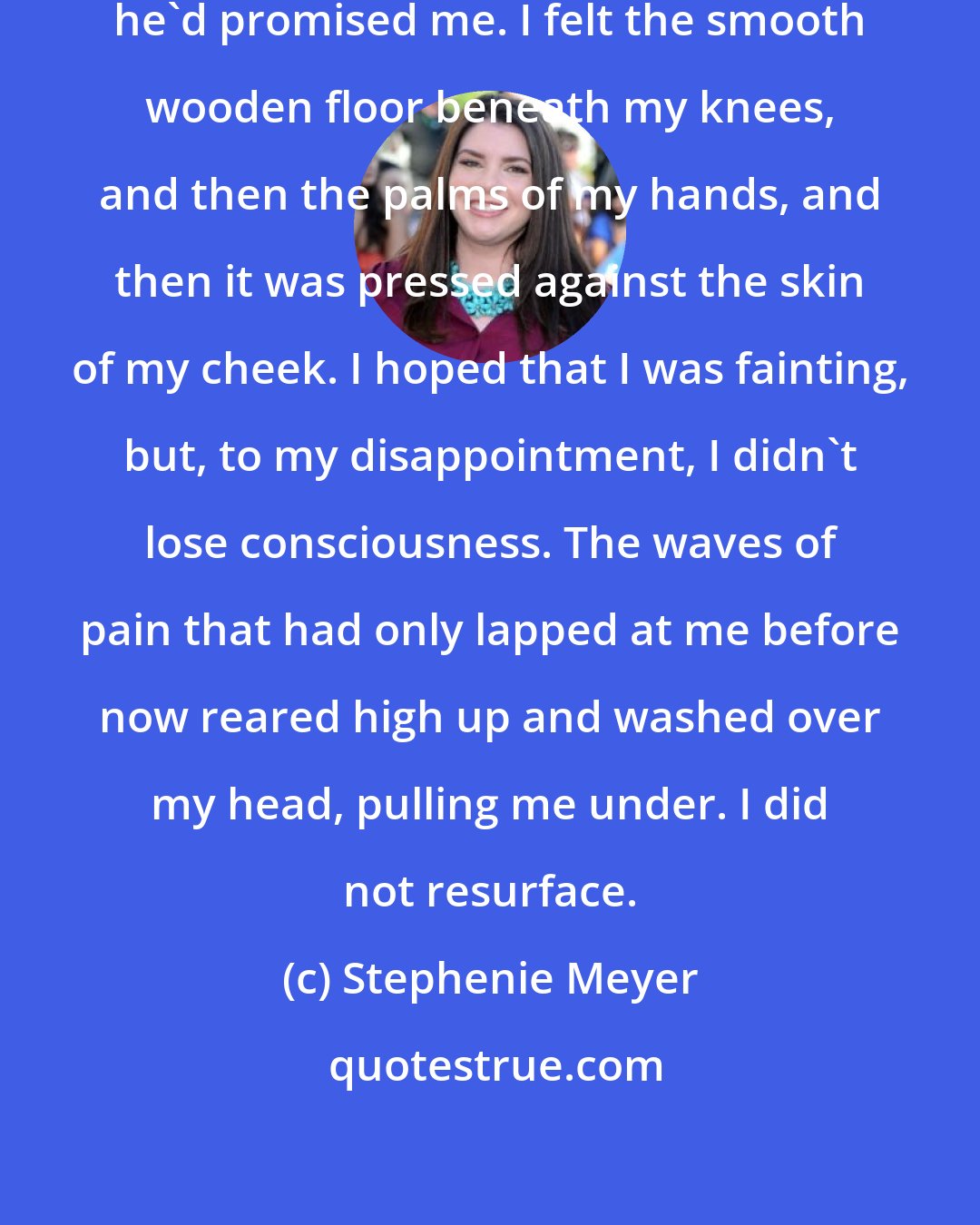 Stephenie Meyer: It will be as if I'd never existed, he'd promised me. I felt the smooth wooden floor beneath my knees, and then the palms of my hands, and then it was pressed against the skin of my cheek. I hoped that I was fainting, but, to my disappointment, I didn't lose consciousness. The waves of pain that had only lapped at me before now reared high up and washed over my head, pulling me under. I did not resurface.