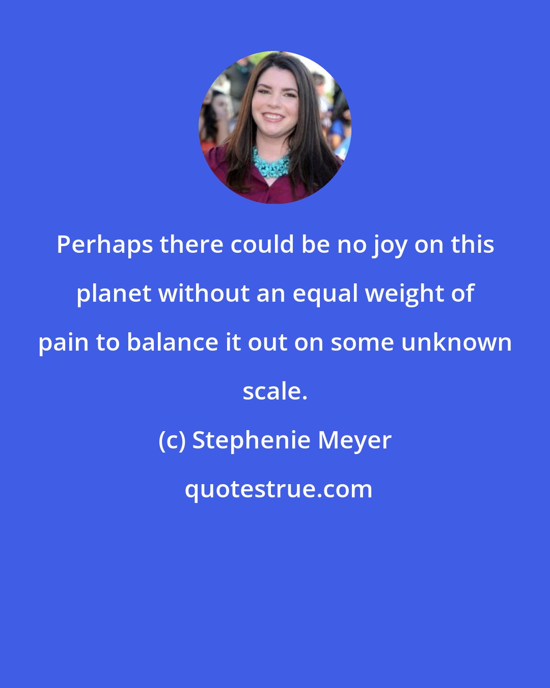 Stephenie Meyer: Perhaps there could be no joy on this planet without an equal weight of pain to balance it out on some unknown scale.