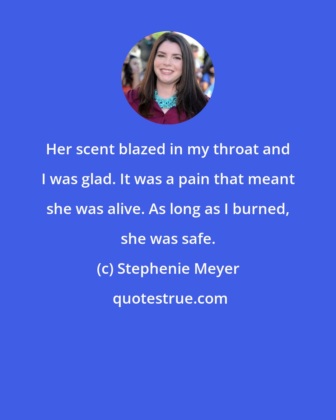 Stephenie Meyer: Her scent blazed in my throat and I was glad. It was a pain that meant she was alive. As long as I burned, she was safe.