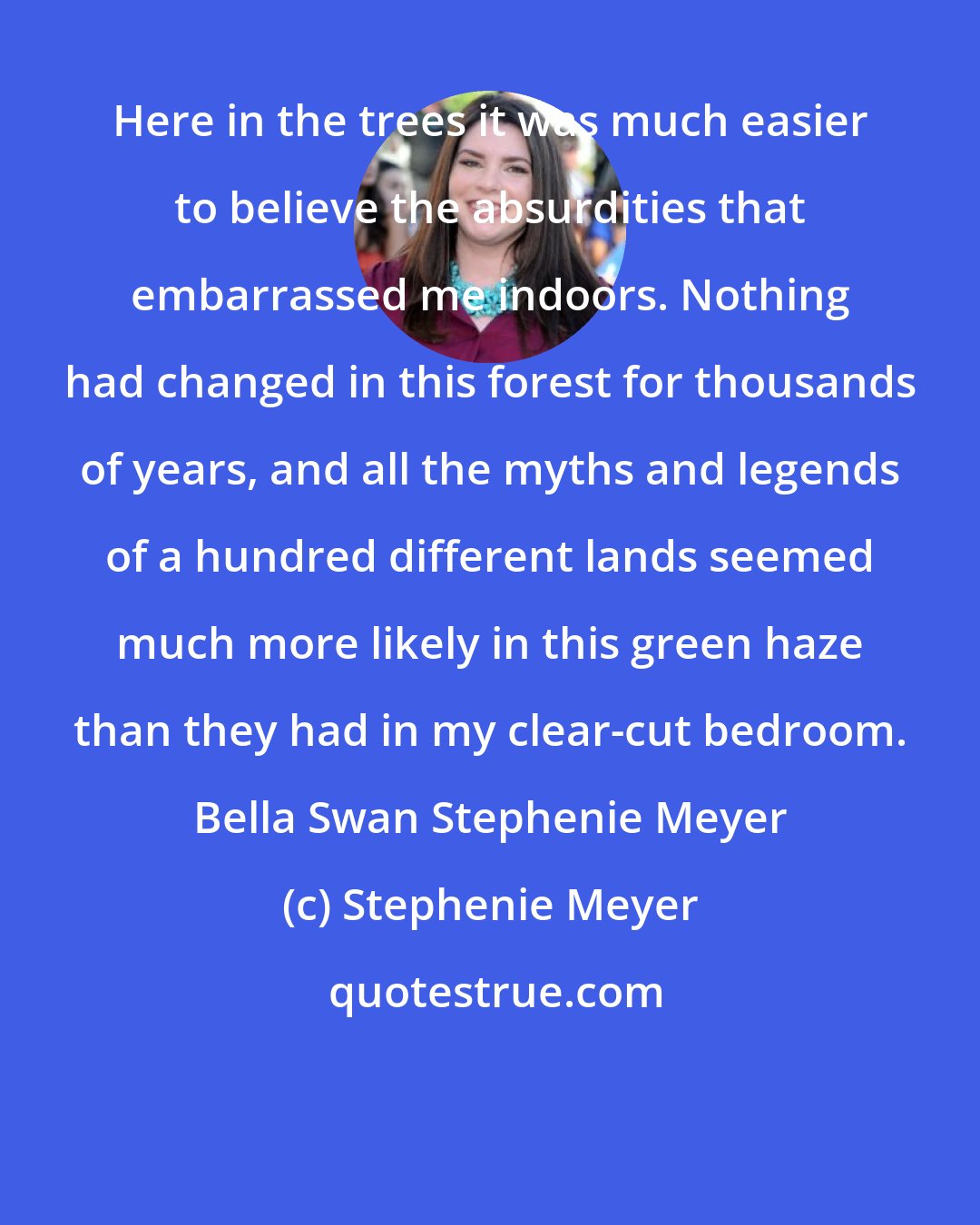 Stephenie Meyer: Here in the trees it was much easier to believe the absurdities that embarrassed me indoors. Nothing had changed in this forest for thousands of years, and all the myths and legends of a hundred different lands seemed much more likely in this green haze than they had in my clear-cut bedroom. Bella Swan Stephenie Meyer