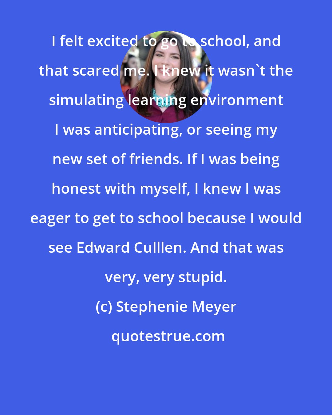 Stephenie Meyer: I felt excited to go to school, and that scared me. I knew it wasn't the simulating learning environment I was anticipating, or seeing my new set of friends. If I was being honest with myself, I knew I was eager to get to school because I would see Edward Culllen. And that was very, very stupid.