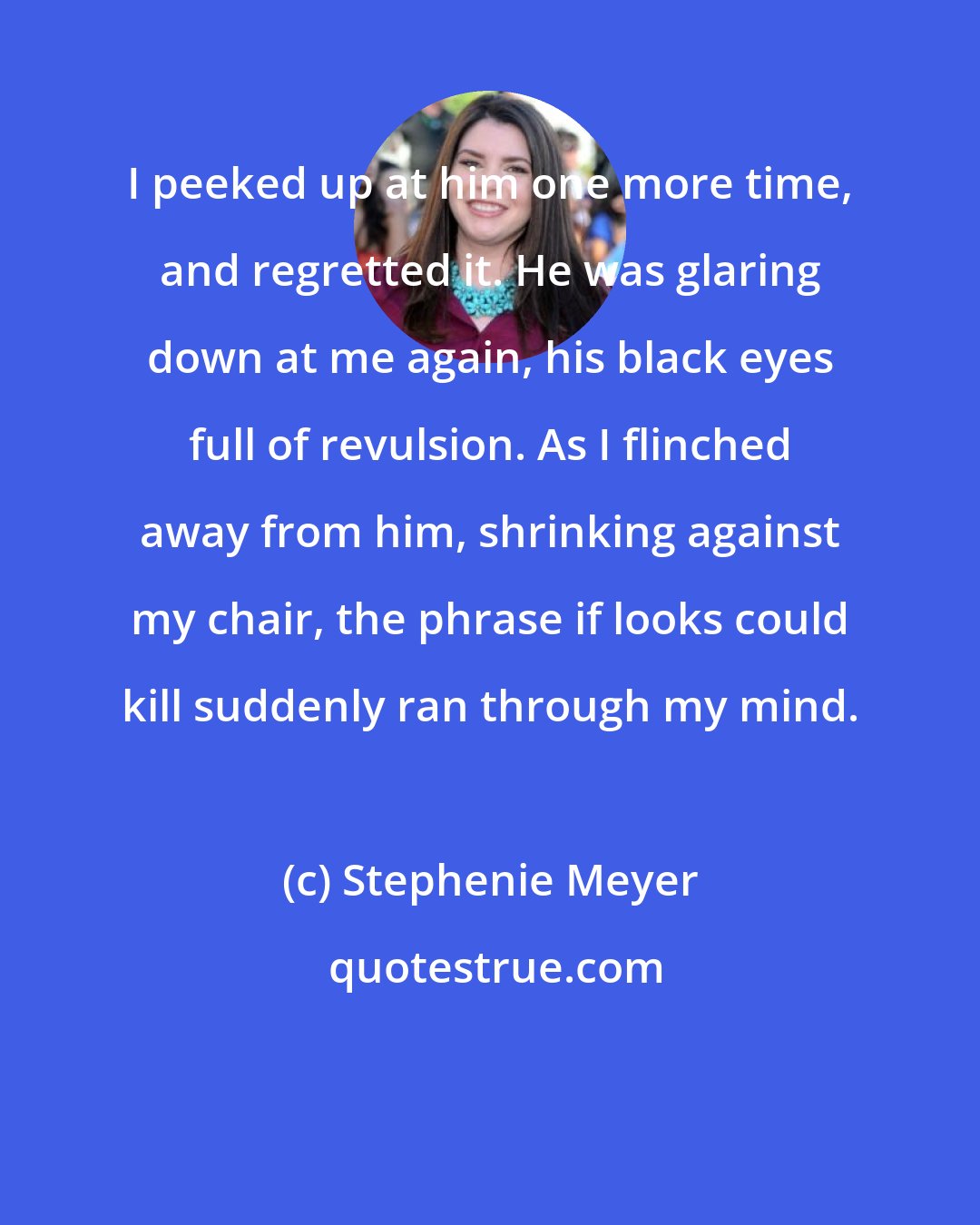 Stephenie Meyer: I peeked up at him one more time, and regretted it. He was glaring down at me again, his black eyes full of revulsion. As I flinched away from him, shrinking against my chair, the phrase if looks could kill suddenly ran through my mind.