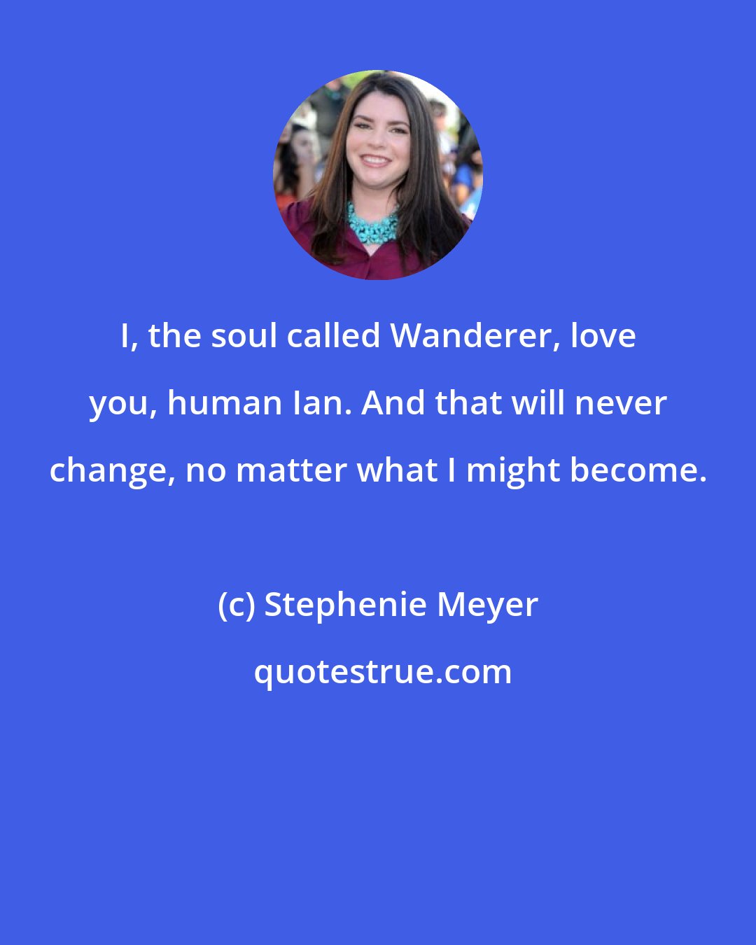 Stephenie Meyer: I, the soul called Wanderer, love you, human Ian. And that will never change, no matter what I might become.