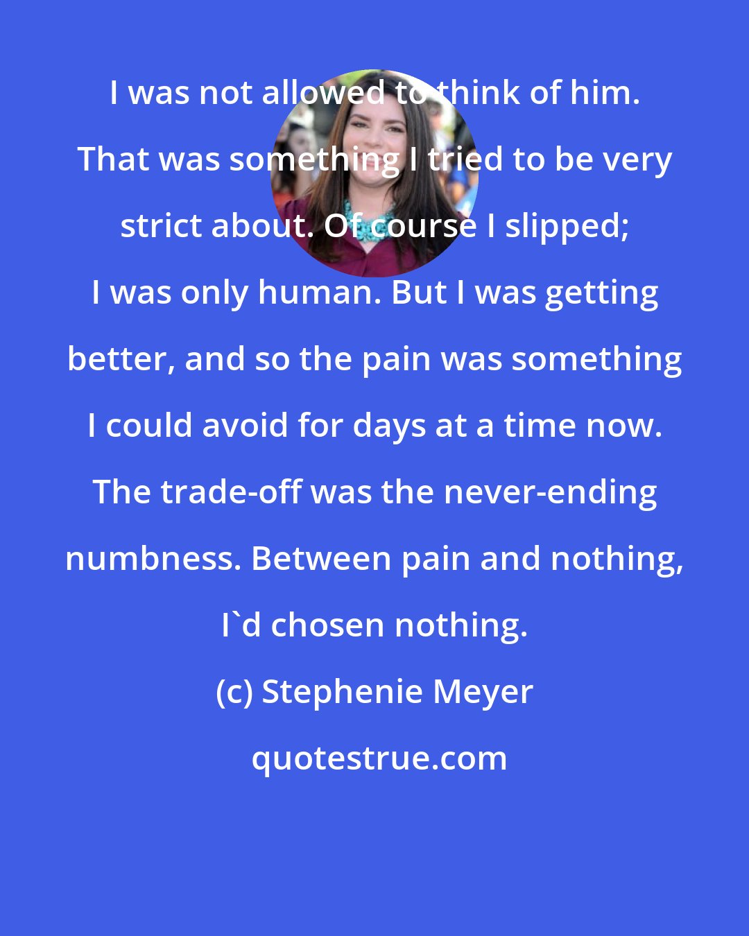 Stephenie Meyer: I was not allowed to think of him. That was something I tried to be very strict about. Of course I slipped; I was only human. But I was getting better, and so the pain was something I could avoid for days at a time now. The trade-off was the never-ending numbness. Between pain and nothing, I'd chosen nothing.