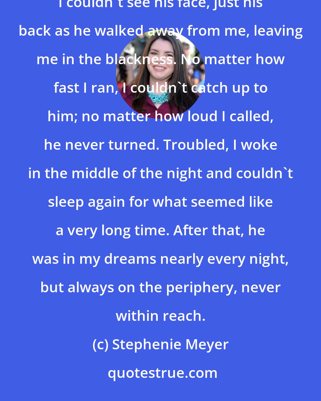 Stephenie Meyer: In my dream it was very dark, and what dim light there was seemed to be radiating from Edward's skin. I couldn't see his face, just his back as he walked away from me, leaving me in the blackness. No matter how fast I ran, I couldn't catch up to him; no matter how loud I called, he never turned. Troubled, I woke in the middle of the night and couldn't sleep again for what seemed like a very long time. After that, he was in my dreams nearly every night, but always on the periphery, never within reach.