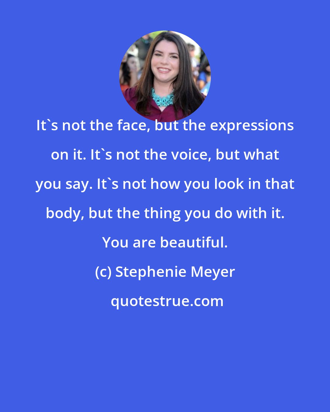 Stephenie Meyer: It's not the face, but the expressions on it. It's not the voice, but what you say. It's not how you look in that body, but the thing you do with it. You are beautiful.