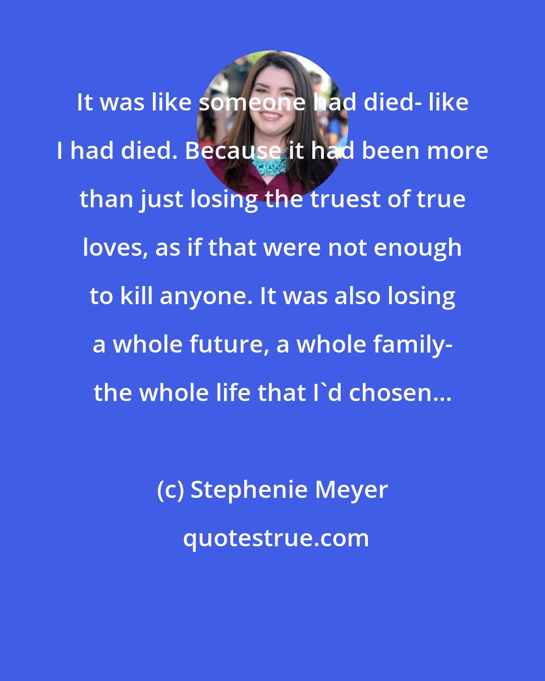 Stephenie Meyer: It was like someone had died- like I had died. Because it had been more than just losing the truest of true loves, as if that were not enough to kill anyone. It was also losing a whole future, a whole family- the whole life that I'd chosen... 