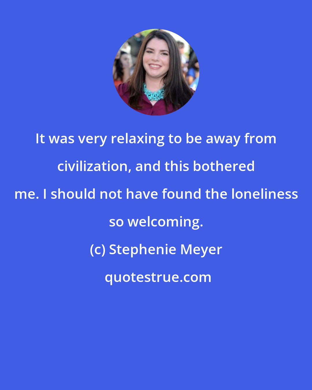 Stephenie Meyer: It was very relaxing to be away from civilization, and this bothered me. I should not have found the loneliness so welcoming.