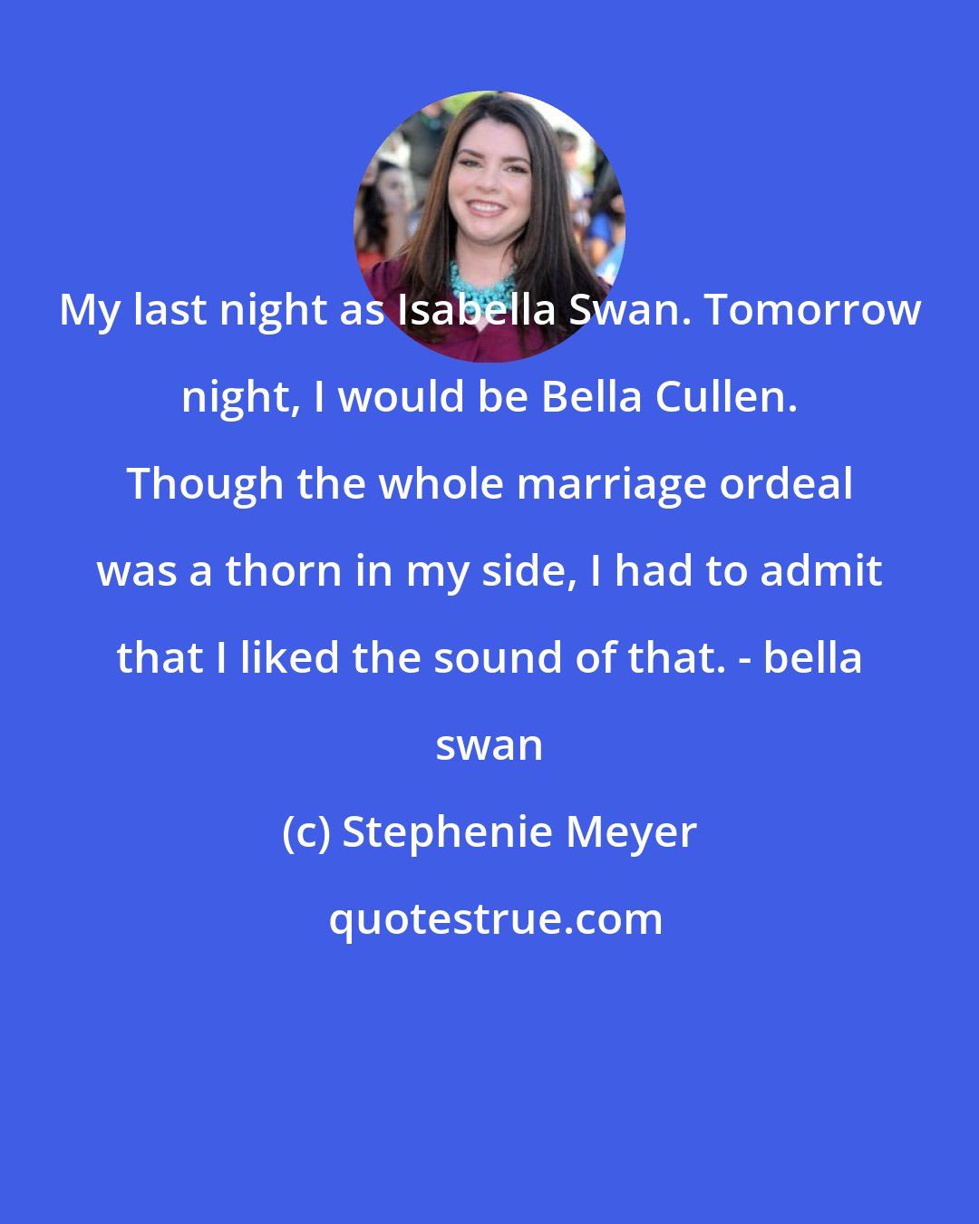 Stephenie Meyer: My last night as Isabella Swan. Tomorrow night, I would be Bella Cullen. Though the whole marriage ordeal was a thorn in my side, I had to admit that I liked the sound of that. - bella swan