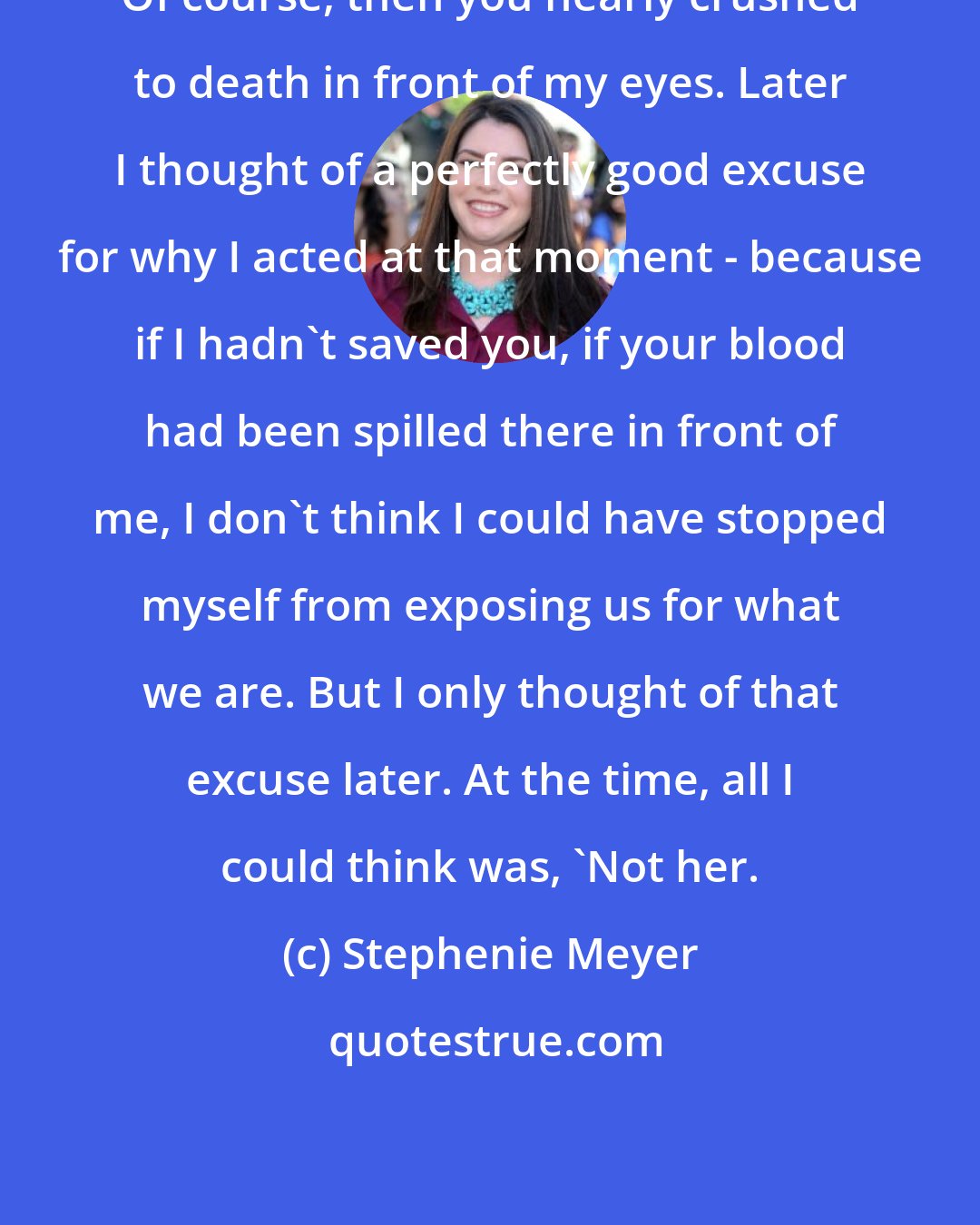 Stephenie Meyer: Of course, then you nearly crushed to death in front of my eyes. Later I thought of a perfectly good excuse for why I acted at that moment - because if I hadn't saved you, if your blood had been spilled there in front of me, I don't think I could have stopped myself from exposing us for what we are. But I only thought of that excuse later. At the time, all I could think was, 'Not her.