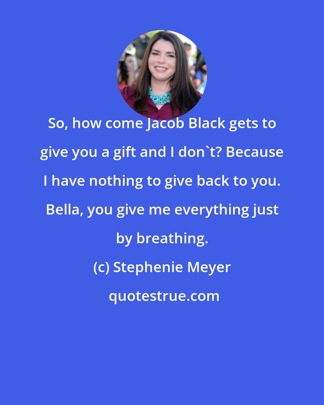 Stephenie Meyer: So, how come Jacob Black gets to give you a gift and I don't? Because I have nothing to give back to you. Bella, you give me everything just by breathing.