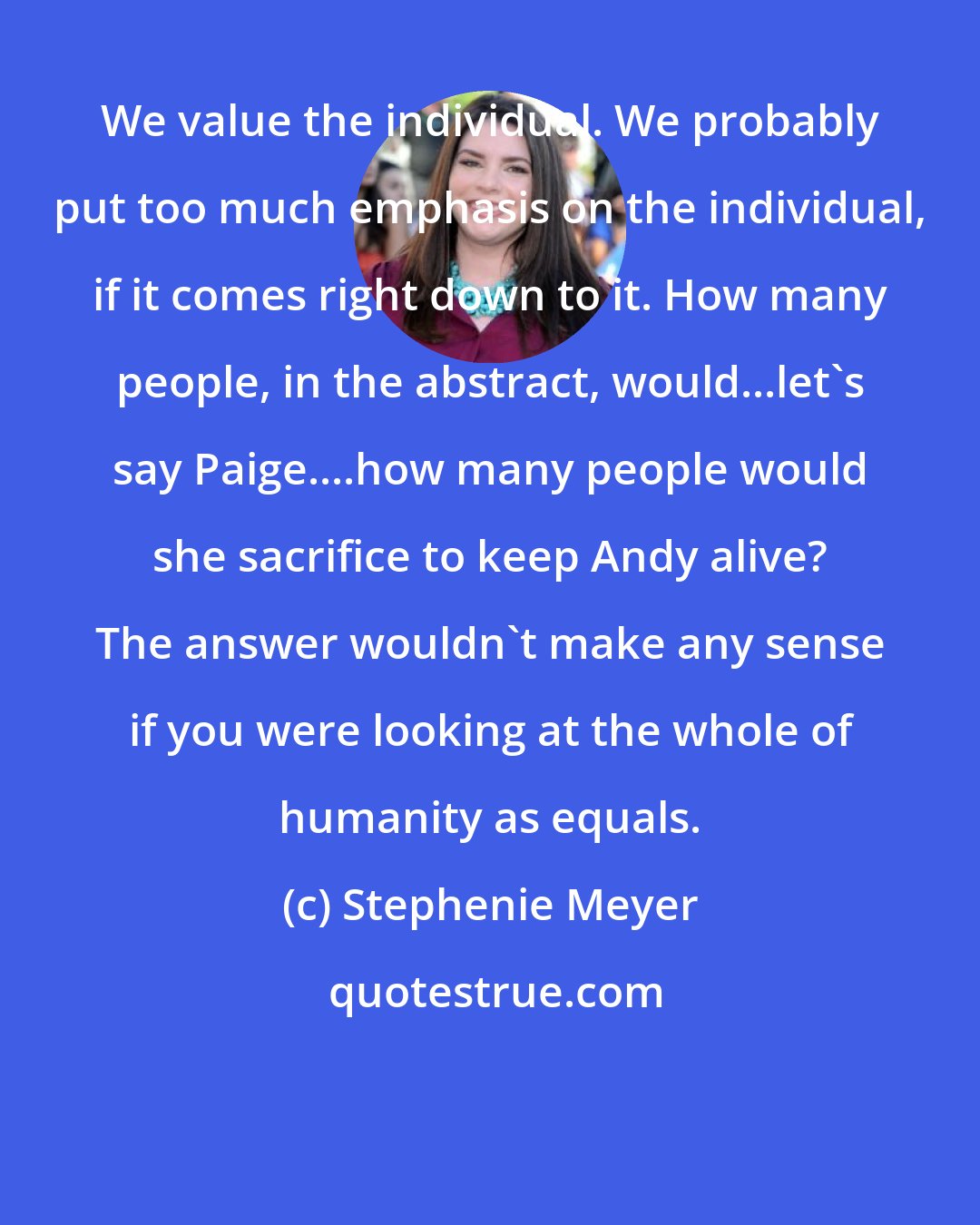 Stephenie Meyer: We value the individual. We probably put too much emphasis on the individual, if it comes right down to it. How many people, in the abstract, would...let's say Paige....how many people would she sacrifice to keep Andy alive? The answer wouldn't make any sense if you were looking at the whole of humanity as equals.