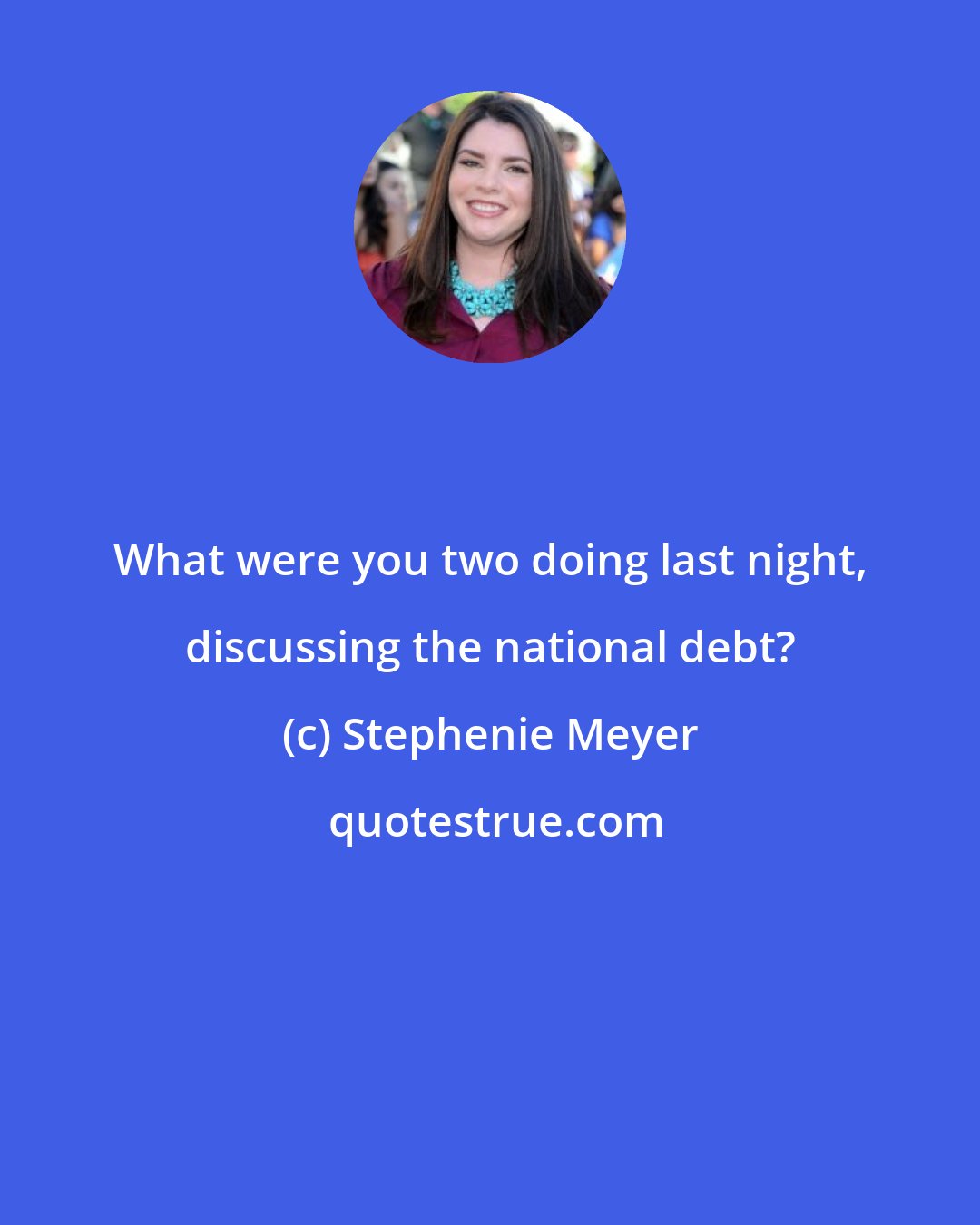 Stephenie Meyer: What were you two doing last night, discussing the national debt?