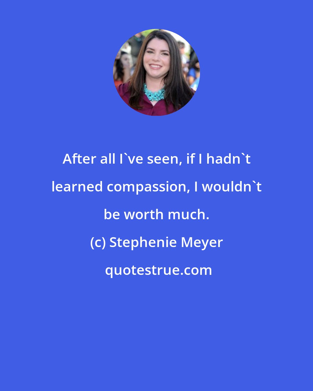 Stephenie Meyer: After all I've seen, if I hadn't learned compassion, I wouldn't be worth much.