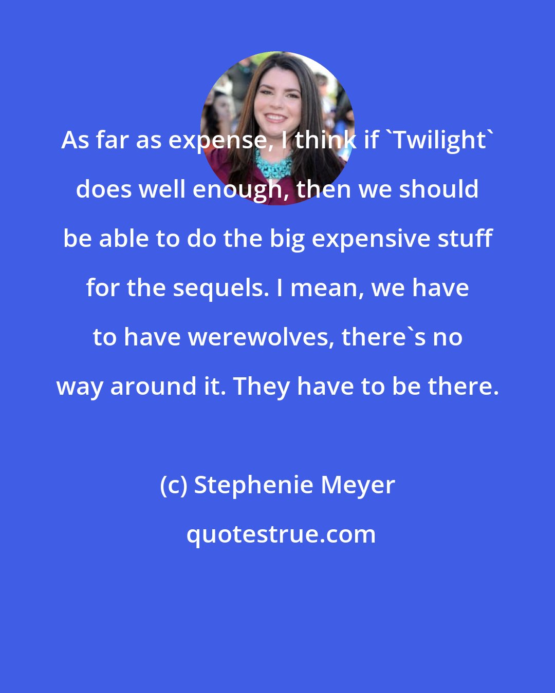 Stephenie Meyer: As far as expense, I think if 'Twilight' does well enough, then we should be able to do the big expensive stuff for the sequels. I mean, we have to have werewolves, there's no way around it. They have to be there.