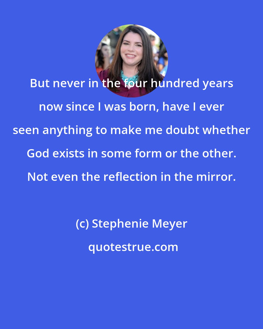 Stephenie Meyer: But never in the four hundred years now since I was born, have I ever seen anything to make me doubt whether God exists in some form or the other. Not even the reflection in the mirror.