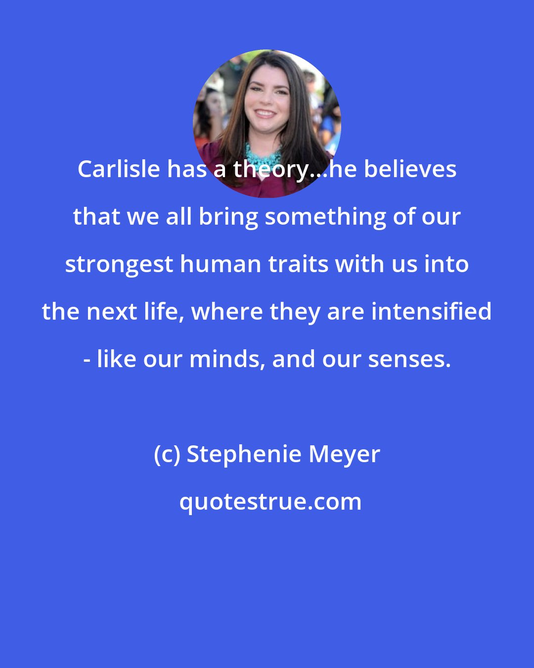 Stephenie Meyer: Carlisle has a theory...he believes that we all bring something of our strongest human traits with us into the next life, where they are intensified - like our minds, and our senses.