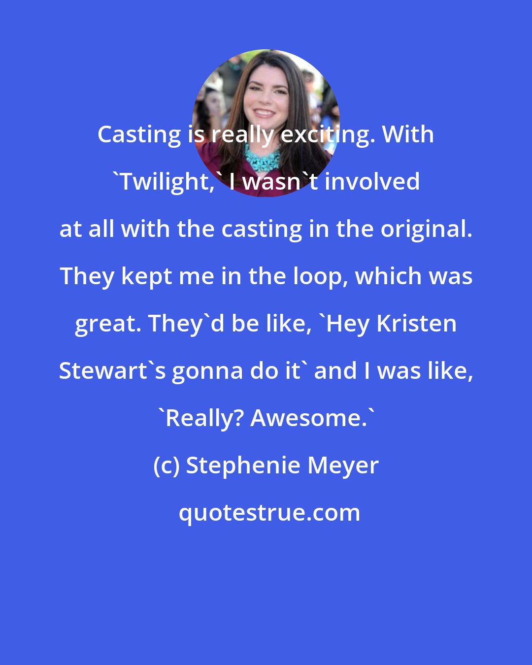 Stephenie Meyer: Casting is really exciting. With 'Twilight,' I wasn't involved at all with the casting in the original. They kept me in the loop, which was great. They'd be like, 'Hey Kristen Stewart's gonna do it' and I was like, 'Really? Awesome.'