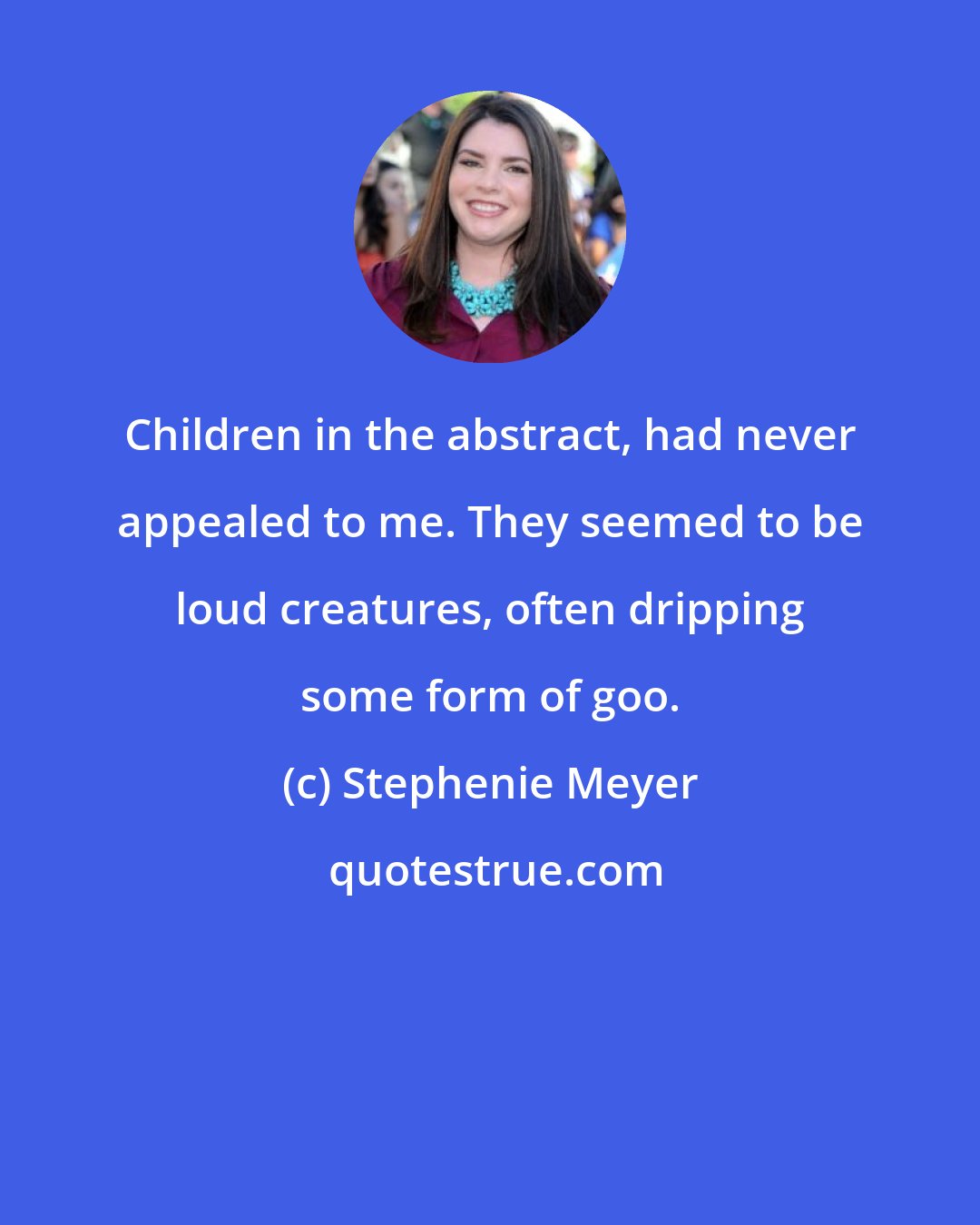 Stephenie Meyer: Children in the abstract, had never appealed to me. They seemed to be loud creatures, often dripping some form of goo.