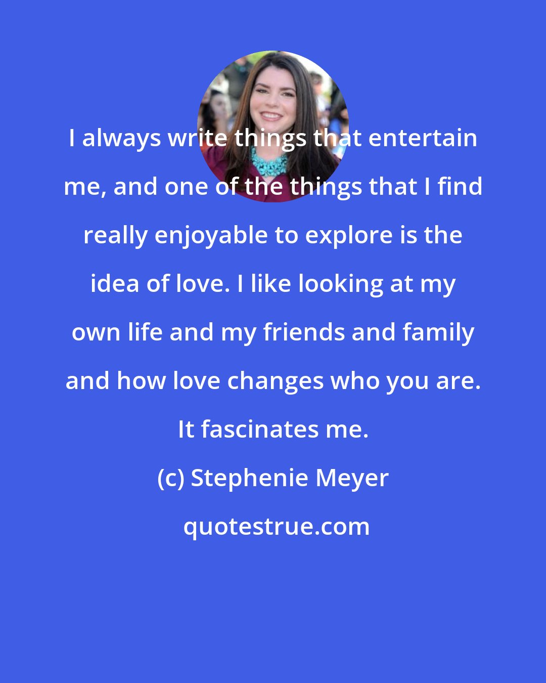 Stephenie Meyer: I always write things that entertain me, and one of the things that I find really enjoyable to explore is the idea of love. I like looking at my own life and my friends and family and how love changes who you are. It fascinates me.