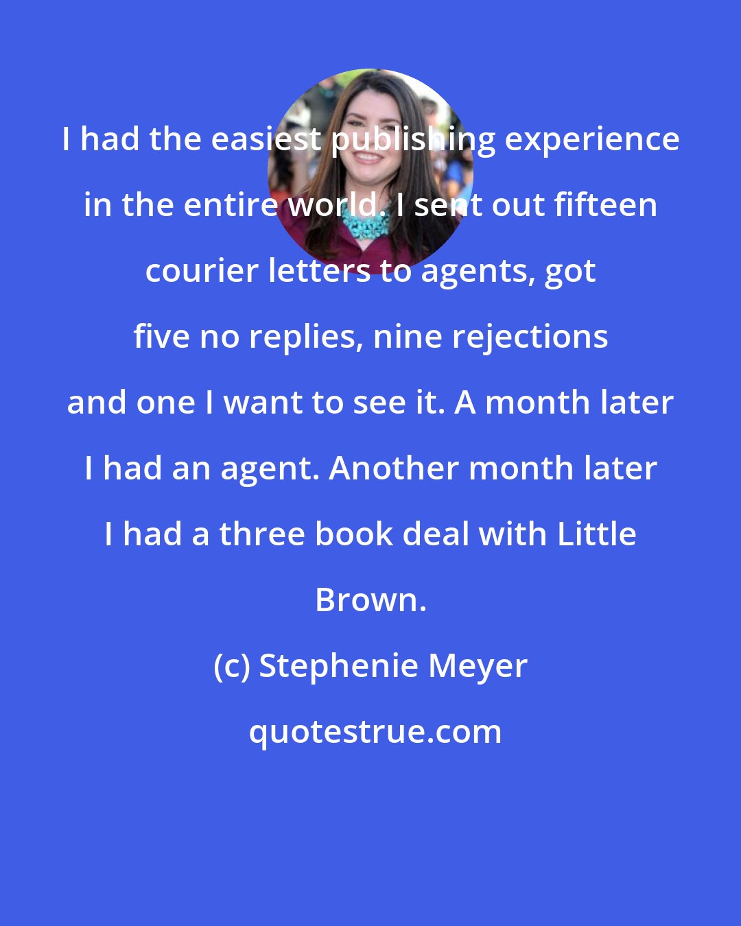 Stephenie Meyer: I had the easiest publishing experience in the entire world. I sent out fifteen courier letters to agents, got five no replies, nine rejections and one I want to see it. A month later I had an agent. Another month later I had a three book deal with Little Brown.