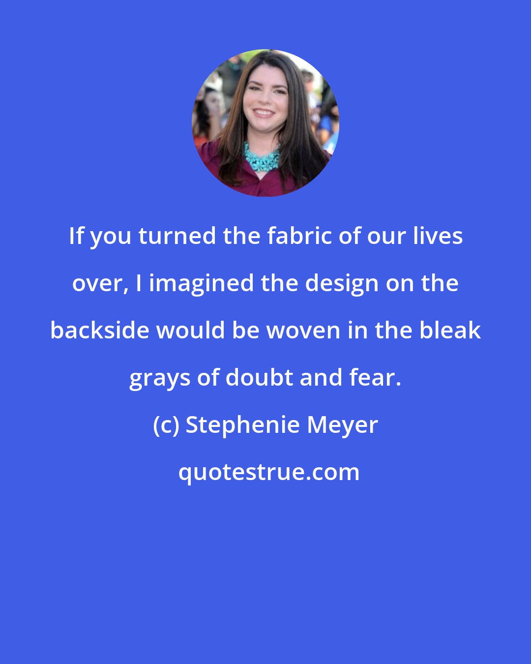 Stephenie Meyer: If you turned the fabric of our lives over, I imagined the design on the backside would be woven in the bleak grays of doubt and fear.