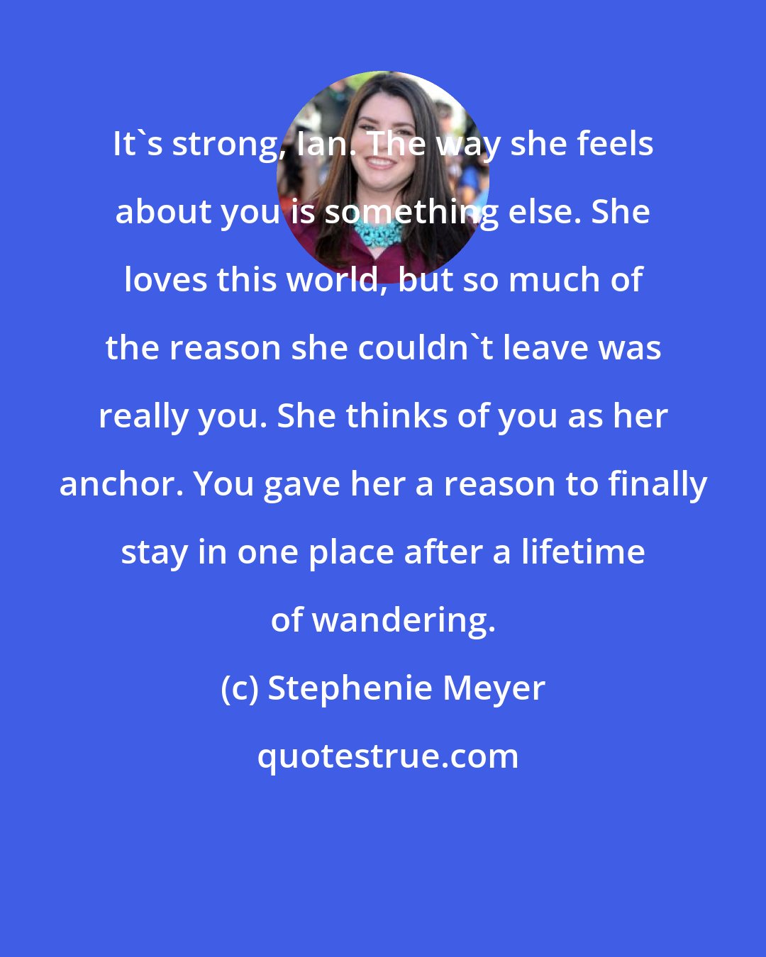 Stephenie Meyer: It's strong, Ian. The way she feels about you is something else. She loves this world, but so much of the reason she couldn't leave was really you. She thinks of you as her anchor. You gave her a reason to finally stay in one place after a lifetime of wandering.