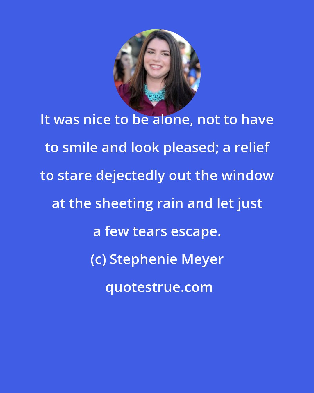 Stephenie Meyer: It was nice to be alone, not to have to smile and look pleased; a relief to stare dejectedly out the window at the sheeting rain and let just a few tears escape.