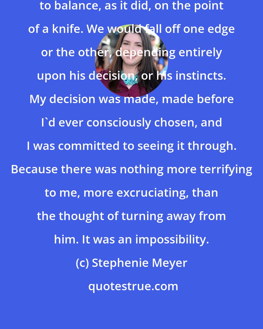 Stephenie Meyer: Our relationship couldn't continue to balance, as it did, on the point of a knife. We would fall off one edge or the other, depending entirely upon his decision, or his instincts. My decision was made, made before I'd ever consciously chosen, and I was committed to seeing it through. Because there was nothing more terrifying to me, more excruciating, than the thought of turning away from him. It was an impossibility.