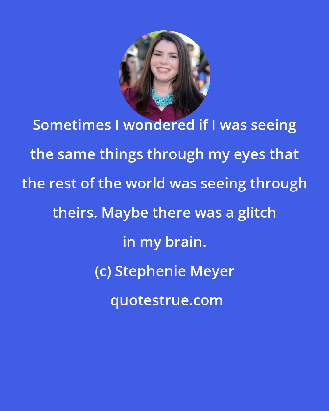 Stephenie Meyer: Sometimes I wondered if I was seeing the same things through my eyes that the rest of the world was seeing through theirs. Maybe there was a glitch in my brain.