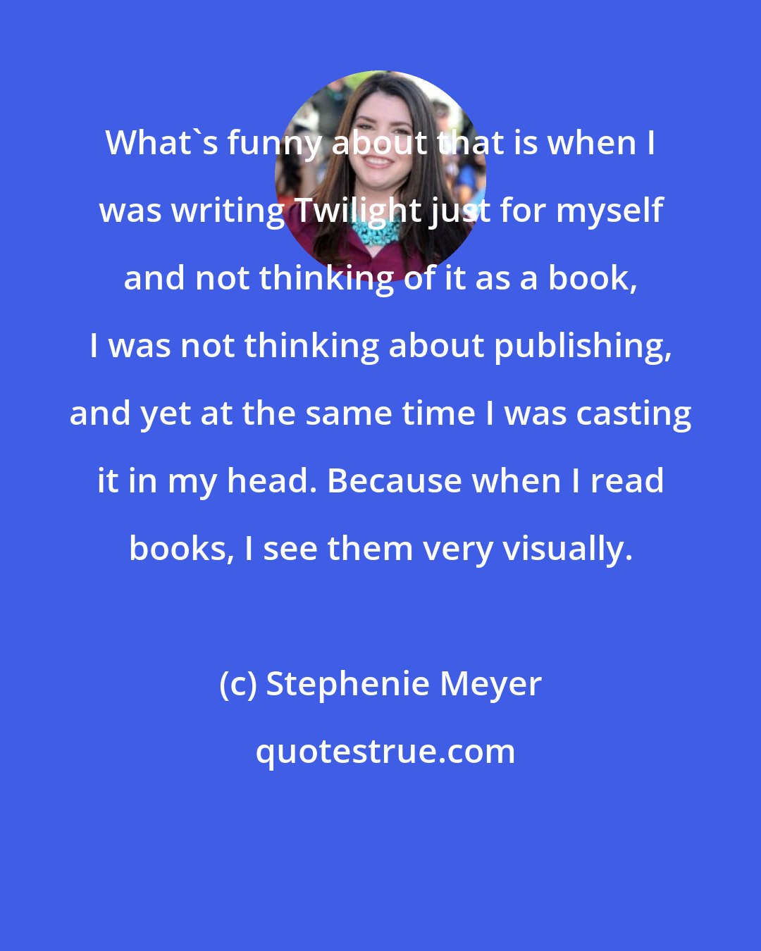 Stephenie Meyer: What's funny about that is when I was writing Twilight just for myself and not thinking of it as a book, I was not thinking about publishing, and yet at the same time I was casting it in my head. Because when I read books, I see them very visually.