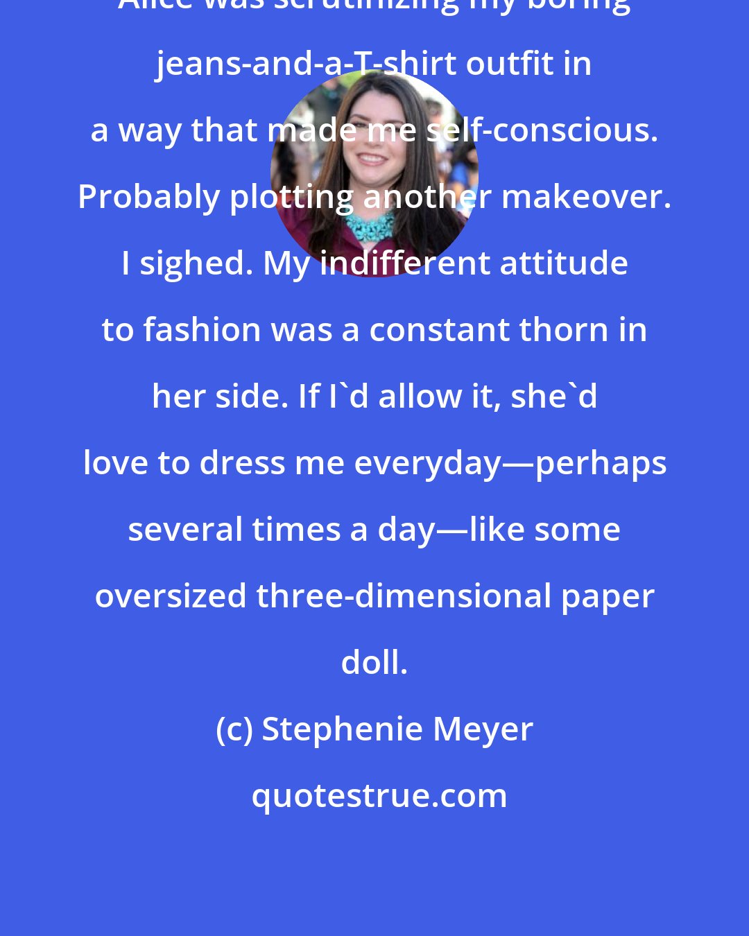 Stephenie Meyer: Alice was scrutinizing my boring jeans-and-a-T-shirt outfit in a way that made me self-conscious. Probably plotting another makeover. I sighed. My indifferent attitude to fashion was a constant thorn in her side. If I'd allow it, she'd love to dress me everyday―perhaps several times a day―like some oversized three-dimensional paper doll.