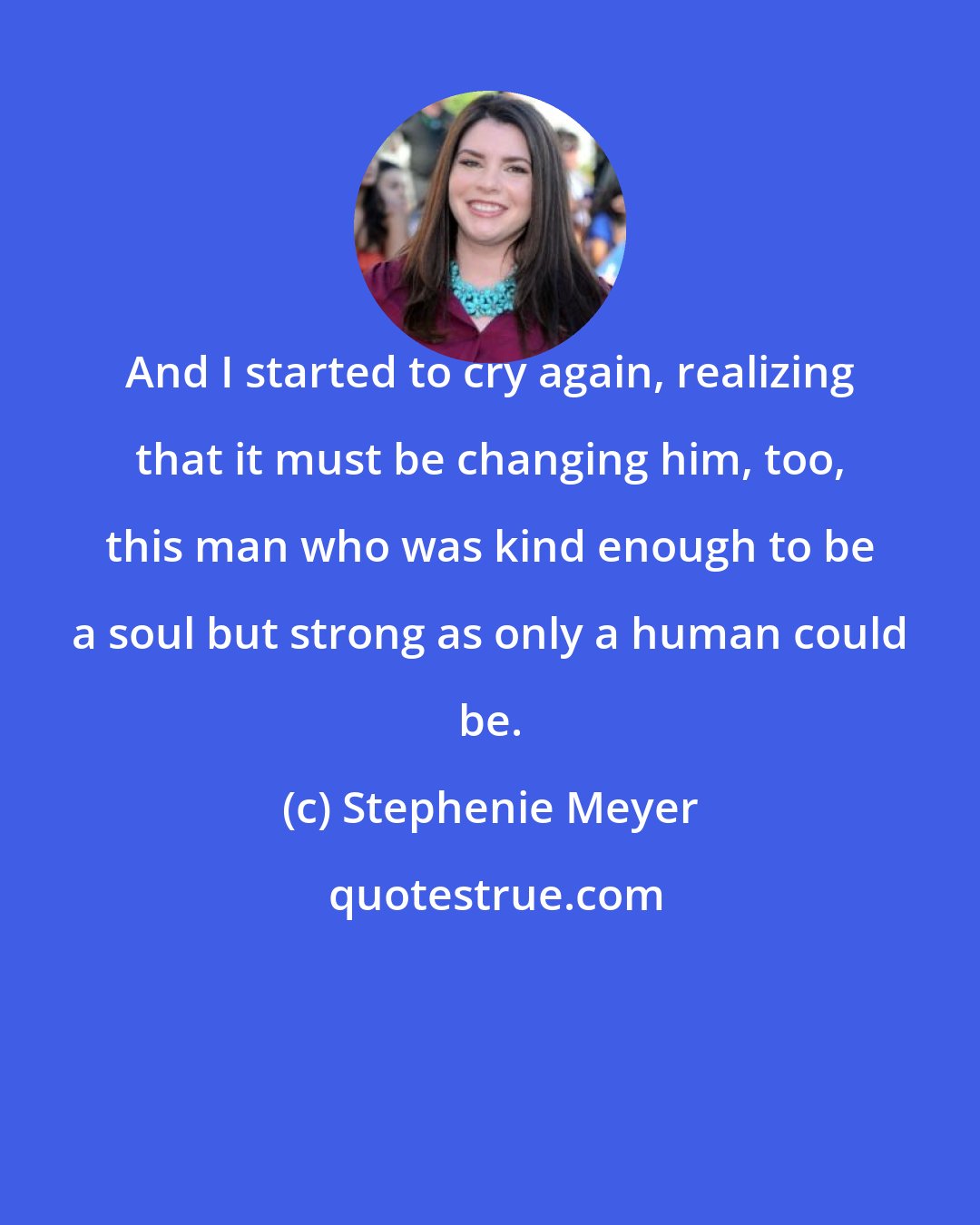 Stephenie Meyer: And I started to cry again, realizing that it must be changing him, too, this man who was kind enough to be a soul but strong as only a human could be.