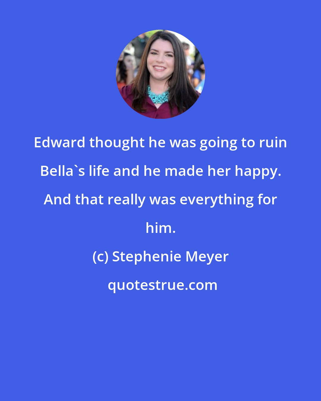 Stephenie Meyer: Edward thought he was going to ruin Bella's life and he made her happy. And that really was everything for him.