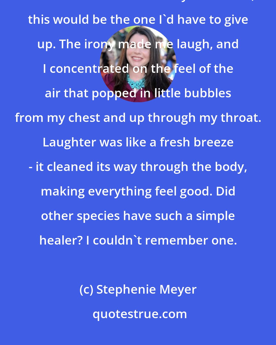 Stephenie Meyer: I'd loved in so many bodies, but never one I loved like this. Never one that I craved in this way. Of course, this would be the one I'd have to give up. The irony made me laugh, and I concentrated on the feel of the air that popped in little bubbles from my chest and up through my throat. Laughter was like a fresh breeze - it cleaned its way through the body, making everything feel good. Did other species have such a simple healer? I couldn't remember one.