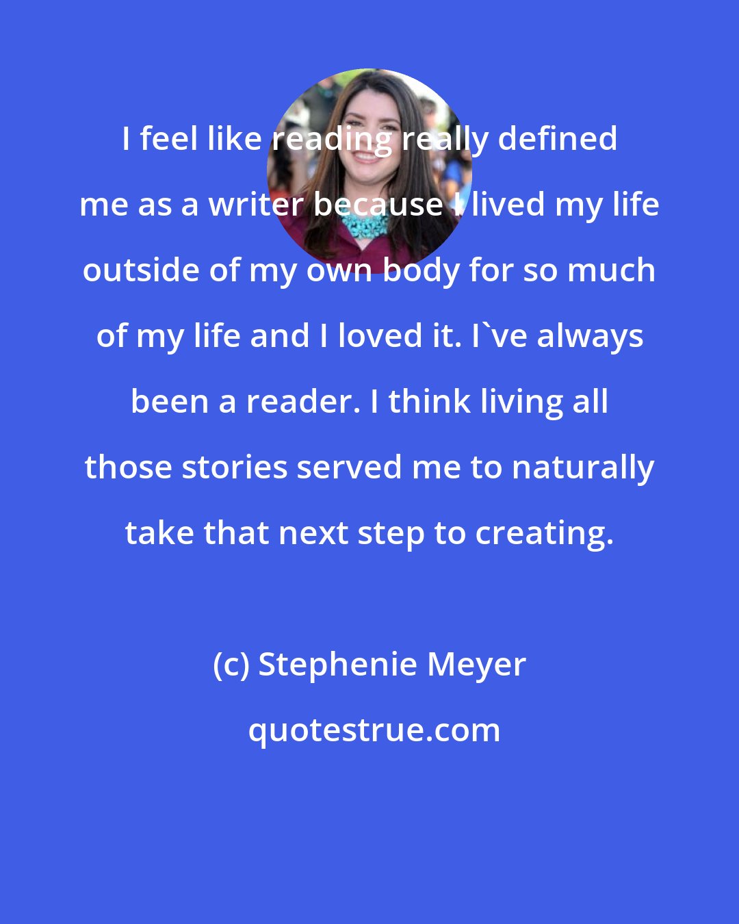 Stephenie Meyer: I feel like reading really defined me as a writer because I lived my life outside of my own body for so much of my life and I loved it. I've always been a reader. I think living all those stories served me to naturally take that next step to creating.