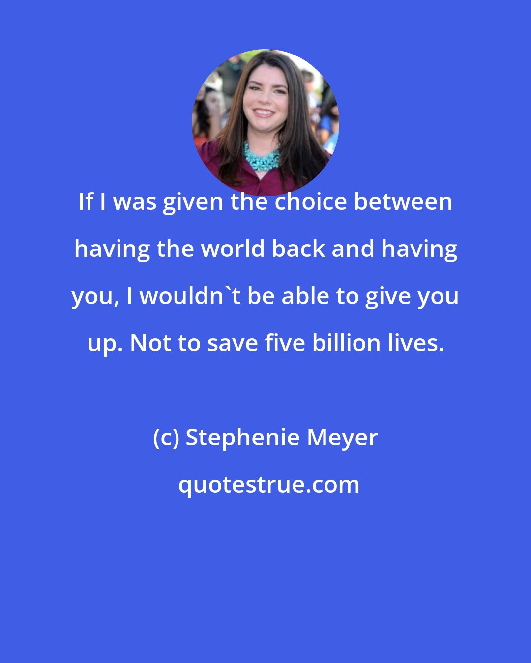 Stephenie Meyer: If I was given the choice between having the world back and having you, I wouldn't be able to give you up. Not to save five billion lives.