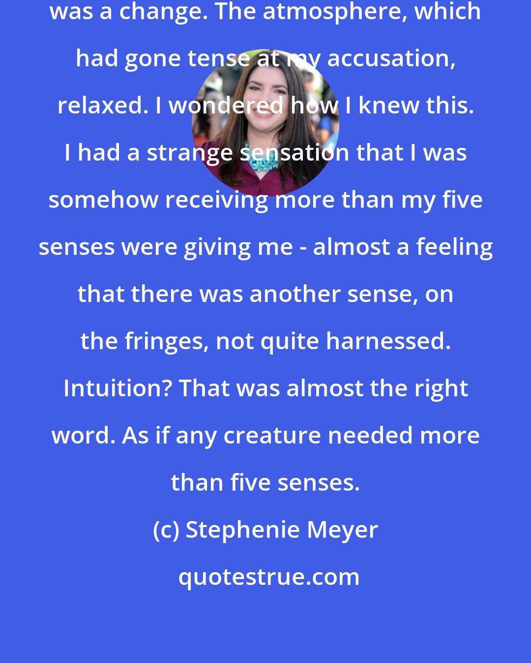 Stephenie Meyer: Though there was no sound, there was a change. The atmosphere, which had gone tense at my accusation, relaxed. I wondered how I knew this. I had a strange sensation that I was somehow receiving more than my five senses were giving me - almost a feeling that there was another sense, on the fringes, not quite harnessed. Intuition? That was almost the right word. As if any creature needed more than five senses.