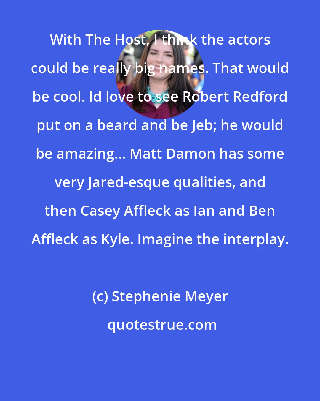 Stephenie Meyer: With The Host, I think the actors could be really big names. That would be cool. Id love to see Robert Redford put on a beard and be Jeb; he would be amazing... Matt Damon has some very Jared-esque qualities, and then Casey Affleck as Ian and Ben Affleck as Kyle. Imagine the interplay.