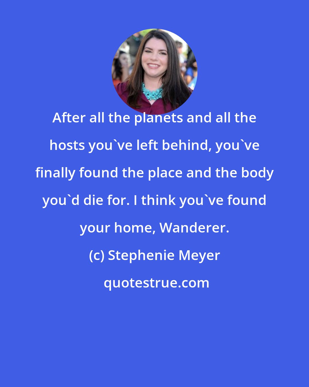 Stephenie Meyer: After all the planets and all the hosts you've left behind, you've finally found the place and the body you'd die for. I think you've found your home, Wanderer.