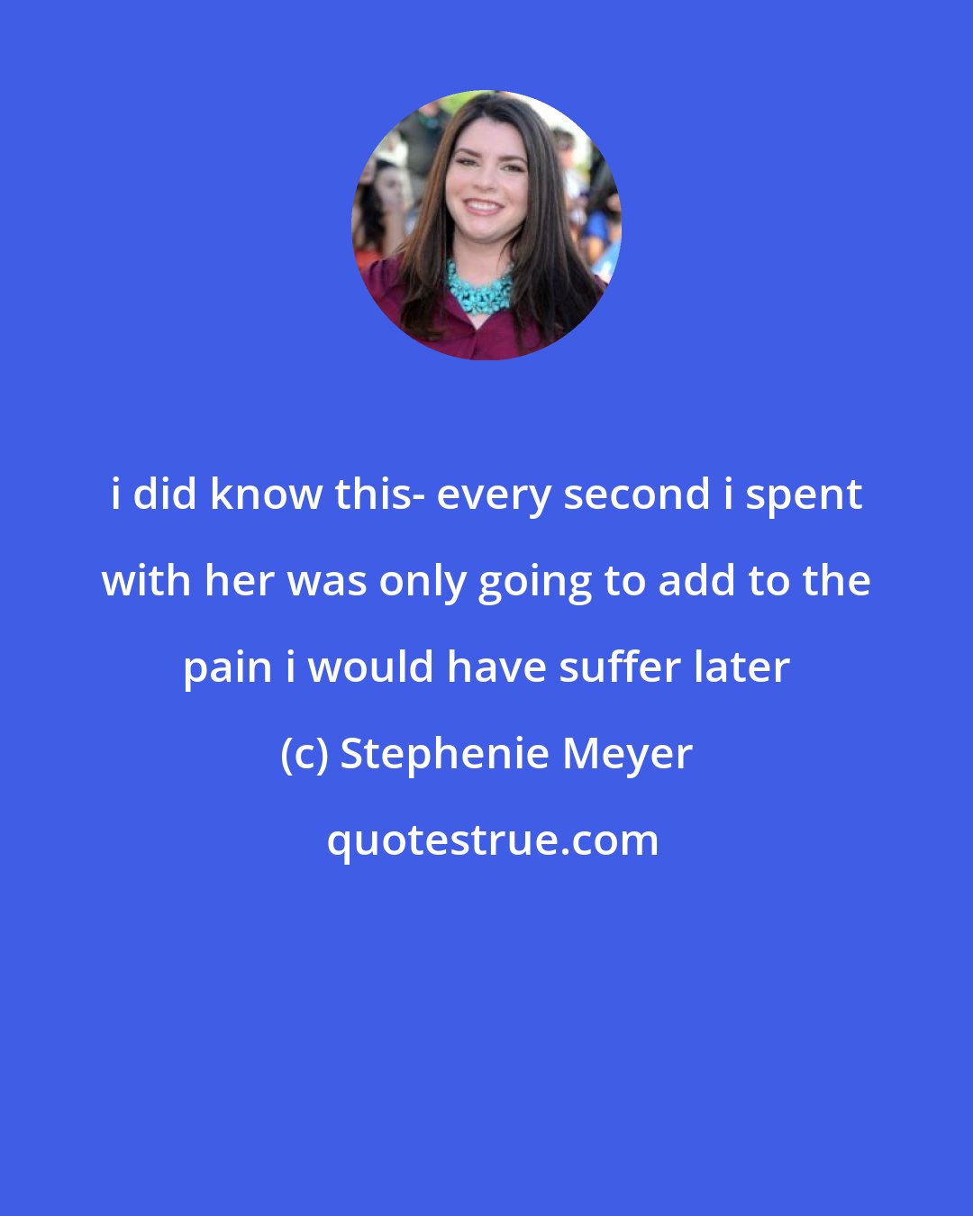 Stephenie Meyer: i did know this- every second i spent with her was only going to add to the pain i would have suffer later