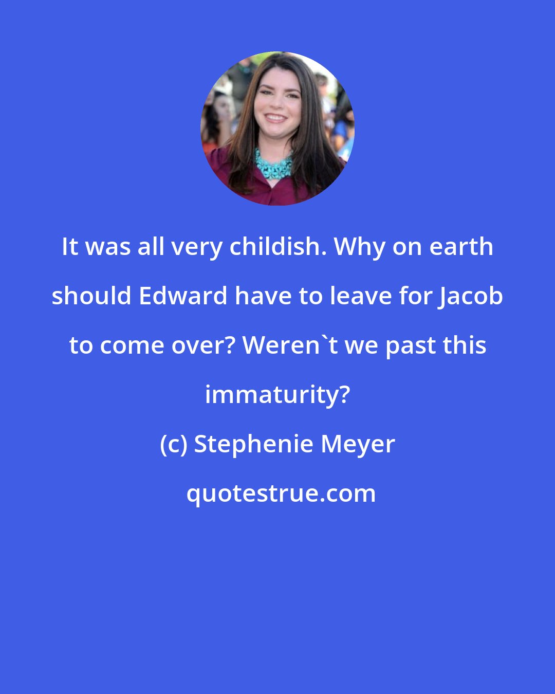 Stephenie Meyer: It was all very childish. Why on earth should Edward have to leave for Jacob to come over? Weren't we past this immaturity?