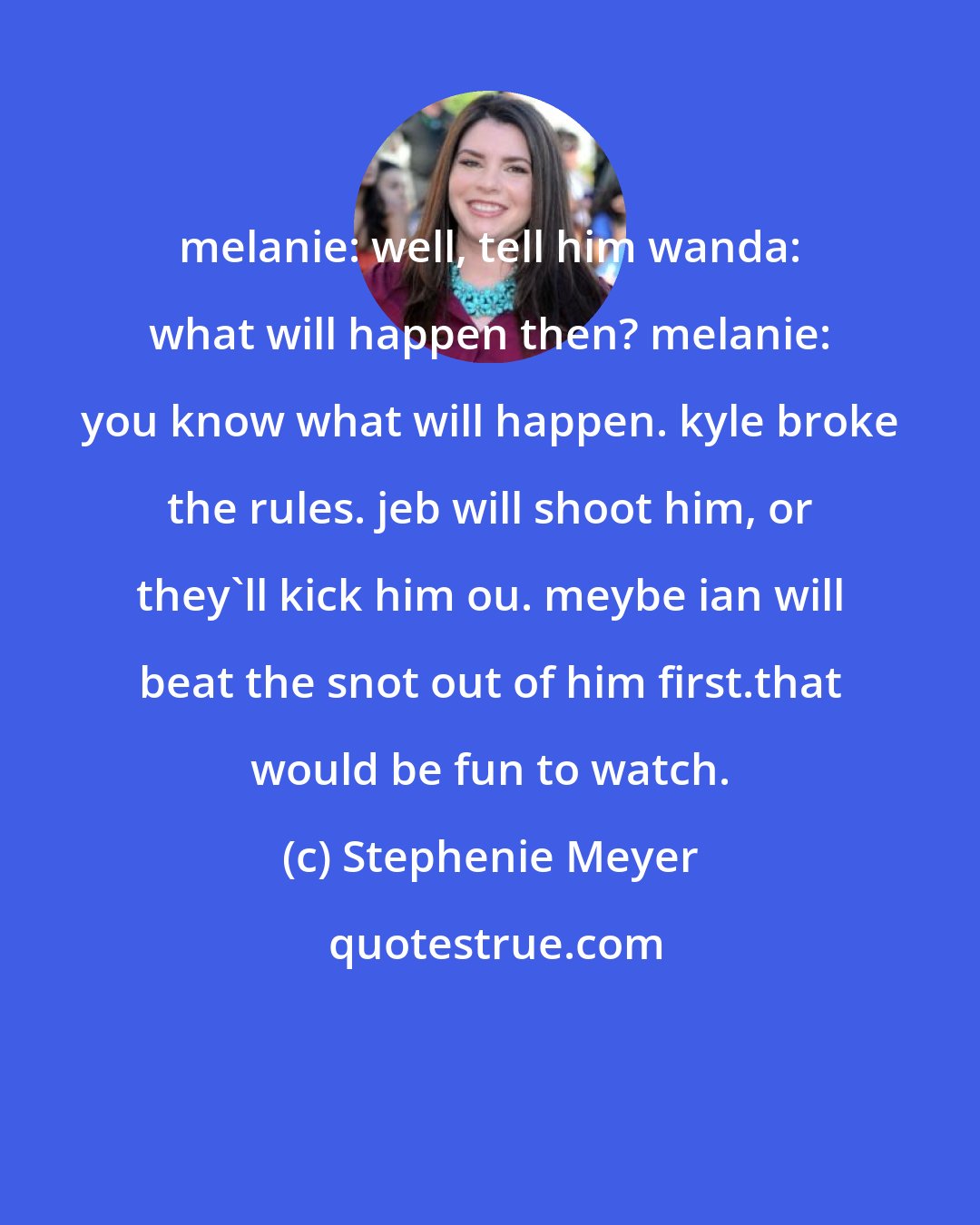 Stephenie Meyer: melanie: well, tell him wanda: what will happen then? melanie: you know what will happen. kyle broke the rules. jeb will shoot him, or they'll kick him ou. meybe ian will beat the snot out of him first.that would be fun to watch.